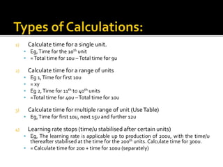1) Calculate time for a single unit.
 Eg,Time for the 10th unit
 =Total time for 10u –Total time for 9u
2) Calculate time for a range of units
 Eg 1,Time for first 10u
 = xy
 Eg 2,Time for 11th to 40th units
 =Total time for 40u –Total time for 10u
3) Calculate time for multiple range of unit (UseTable)
 Eg,Time for first 10u, next 15u and further 12u
4) Learning rate stops (time/u stabilised after certain units)
 Eg, The learning rate is applicable up to production of 200u, with the time/u
thereafter stabilised at the time for the 200th units. Calculate time for 300u.
 = Calculate time for 200 + time for 100u (separately)
 