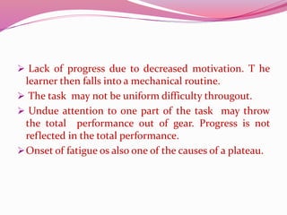  Lack of progress due to decreased motivation. T he
learner then falls into a mechanical routine.
 The task may not be uniform difficulty througout.
 Undue attention to one part of the task may throw
the total performance out of gear. Progress is not
reflected in the total performance.
Onset of fatigue os also one of the causes of a plateau.
 