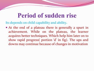 Period of sudden rise
Its depends on child capability and ability.
 At the end of a plateau there is generally a spurt in
achievement. While on the plateau, the learner
acquires better techniques. Which help him later on to
show rapid progress( portion ‘d’ in fig). The ups and
downs may continue because of changes in motivation
 