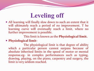 Leveling off
 All learning will finally slow down to such an extent that it
will ultimately reach a period of no improvement. T he
learning curve will eventually reach a limit, where no
further improvement is possible.
This limit is known as the Physiological limit.
 Physiological limit-
The physiological limit is that degree of ability
which a particular person cannot surpass because of
absolute inherited limits in the speed of motor or mental
response.eg- in complex performances such as typing,
drawing, playing, on the piano, carpentry and surgery, the
limit is very seldom reached.
 