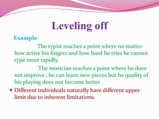 Leveling off
Example-
The typist reaches a point where no matter
how active his fingers and how hard he tries he cannot
type more rapidly.
The musician reaches a point where he does
not improve , he can learn new pieces but he quality of
his playing does not become better
 Different individuals naturally have different upper
limit due to inherent limitations.
 