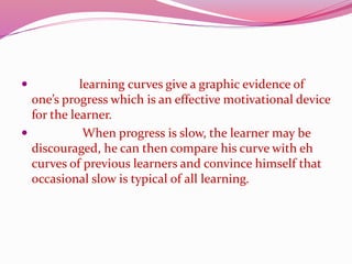  learning curves give a graphic evidence of
one’s progress which is an effective motivational device
for the learner.
 When progress is slow, the learner may be
discouraged, he can then compare his curve with eh
curves of previous learners and convince himself that
occasional slow is typical of all learning.
 