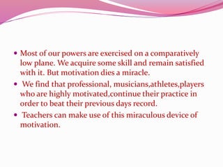  Most of our powers are exercised on a comparatively
low plane. We acquire some skill and remain satisfied
with it. But motivation dies a miracle.
 We find that professional, musicians,athletes,players
who are highly motivated,continue their practice in
order to beat their previous days record.
 Teachers can make use of this miraculous device of
motivation.
 