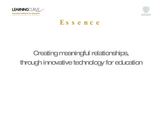Essence <ul><li>Creating meaningful relationships, </li></ul><ul><li>through innovative technology for education </li></ul>