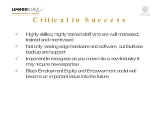 Critical to Success <ul><li>Highly skilled, highly trained staff who are well motivated, trained and incentivised </li></u...