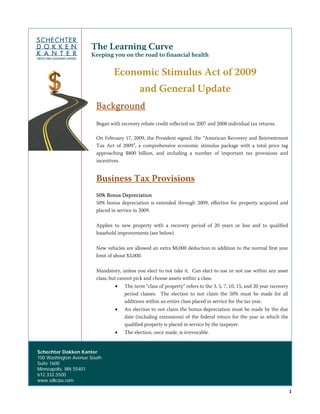 The Learning Curve
                          Keeping you on the road to financial health

                                    Economic Stimulus Act of 2009
                                                and General Update
                            Background
                            Began with recovery rebate credit reflected on 2007 and 2008 individual tax returns.

                            On February 17, 2009, the President signed, the “American Recovery and Reinvestment
                            Tax Act of 2009”, a comprehensive economic stimulus package with a total price tag
                            approaching $800 billion, and including a number of important tax provisions and
                            incentives.


                            Business Tax Provisions
                            50% Bonus Depreciation
                            50% bonus depreciation is extended through 2009, effective for property acquired and
                            placed in service in 2009.

                            Applies to new property with a recovery period of 20 years or less and to qualified
                            leasehold improvements (see below).

                            New vehicles are allowed an extra $8,000 deduction in addition to the normal first year
                            limit of about $3,000.

                            Mandatory, unless you elect to not take it. Can elect to use or not use within any asset
                            class, but cannot pick and choose assets within a class.
                                    •    The term “class of property” refers to the 3, 5, 7, 10, 15, and 20 year recovery
                                         period classes. The election to not claim the 50% must be made for all
                                         additions within an entire class placed in service for the tax year.
                                    •    An election to not claim the bonus depreciation must be made by the due
                                         date (including extensions) of the federal return for the year in which the
                                         qualified property is placed in service by the taxpayer.
                                    •    The election, once made, is irrevocable.


    Schechter Dokken Kanter
    100 Washington Avenue South
    Suite 1600
    Minneapolis, MN 55401
    612.332.5500
    www.sdkcpa.com

                                                                                                                            1
 