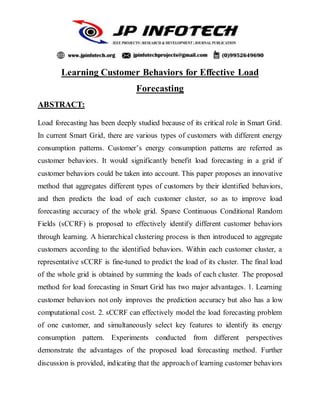 Learning Customer Behaviors for Effective Load
Forecasting
ABSTRACT:
Load forecasting has been deeply studied because of its critical role in Smart Grid.
In current Smart Grid, there are various types of customers with different energy
consumption patterns. Customer’s energy consumption patterns are referred as
customer behaviors. It would significantly benefit load forecasting in a grid if
customer behaviors could be taken into account. This paper proposes an innovative
method that aggregates different types of customers by their identified behaviors,
and then predicts the load of each customer cluster, so as to improve load
forecasting accuracy of the whole grid. Sparse Continuous Conditional Random
Fields (sCCRF) is proposed to effectively identify different customer behaviors
through learning. A hierarchical clustering process is then introduced to aggregate
customers according to the identified behaviors. Within each customer cluster, a
representative sCCRF is fine-tuned to predict the load of its cluster. The final load
of the whole grid is obtained by summing the loads of each cluster. The proposed
method for load forecasting in Smart Grid has two major advantages. 1. Learning
customer behaviors not only improves the prediction accuracy but also has a low
computational cost. 2. sCCRF can effectively model the load forecasting problem
of one customer, and simultaneously select key features to identify its energy
consumption pattern. Experiments conducted from different perspectives
demonstrate the advantages of the proposed load forecasting method. Further
discussion is provided, indicating that the approach of learning customer behaviors
 