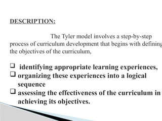 DESCRIPTION:
The Tyler model involves a step-by-step
process of curriculum development that begins with defining
the objectives of the curriculum,
 identifying appropriate learning experiences,
 organizing these experiences into a logical
sequence
 assessing the effectiveness of the curriculum in
achieving its objectives.
 