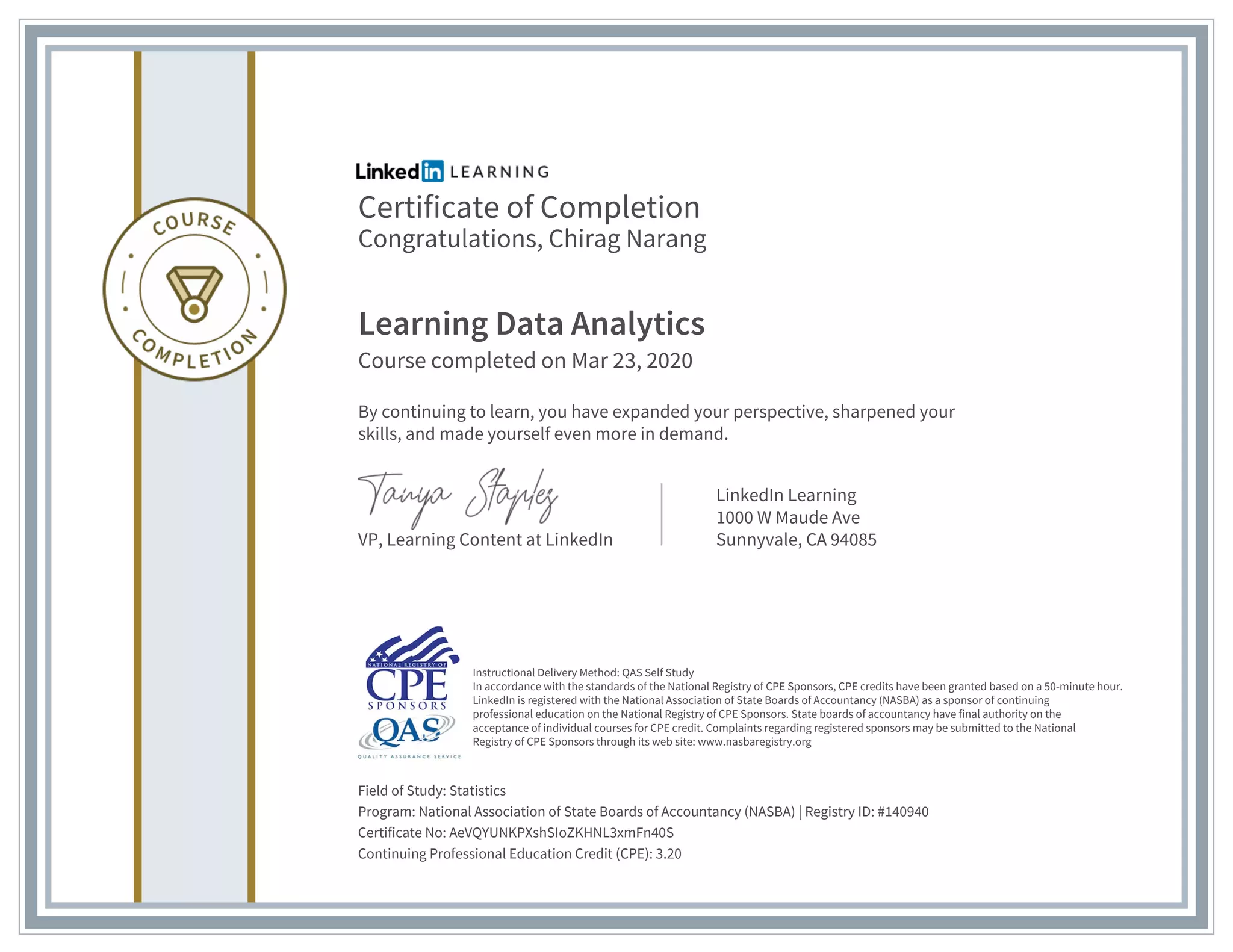 Certificate of Completion
Congratulations, Chirag Narang
Learning Data Analytics
Course completed on Mar 23, 2020
By continuing to learn, you have expanded your perspective, sharpened your
skills, and made yourself even more in demand.
VP, Learning Content at LinkedIn
LinkedIn Learning
1000 W Maude Ave
Sunnyvale, CA 94085
Field of Study: Statistics
Program: National Association of State Boards of Accountancy (NASBA) | Registry ID: #140940
Certificate No: AeVQYUNKPXshSIoZKHNL3xmFn40S
Continuing Professional Education Credit (CPE): 3.20
Instructional Delivery Method: QAS Self Study
In accordance with the standards of the National Registry of CPE Sponsors, CPE credits have been granted based on a 50-minute hour.
LinkedIn is registered with the National Association of State Boards of Accountancy (NASBA) as a sponsor of continuing
professional education on the National Registry of CPE Sponsors. State boards of accountancy have final authority on the
acceptance of individual courses for CPE credit. Complaints regarding registered sponsors may be submitted to the National
Registry of CPE Sponsors through its web site: www.nasbaregistry.org
 