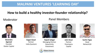 How to build a healthy investor-founder relationship?
Panel Members
MALPANI VENTURES ‘LEARNING DAY’
Gagan Goyal
Partner
India Quotient
Rajesh Sehgal
Managing Partner
Equanimity
Investment
Jatin Desai
Partner
Parampara
Capital
Sachin Tagra
Head
Network18
Devendra
Agarwal
Founder
Dexter Capital
Moderator
 