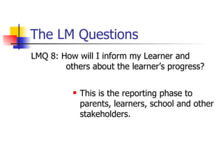 The LM Questions LMQ 8: How will I inform my Learner and others about the learner’s progress? This is the reporting phase to parents, learners, school and other stakeholders. 