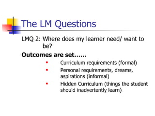 The LM Questions LMQ 2: Where does my learner need/ want to be? Outcomes are set…… Curriculum requirements (formal) Personal requirements, dreams, aspirations (informal) Hidden Curriculum (things the student should inadvertently learn) 