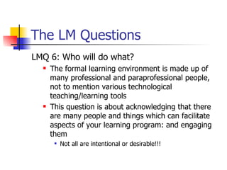 The LM Questions LMQ 6: Who will do what? The formal learning environment is made up of many professional and paraprofessional people, not to mention various technological teaching/learning tools This question is about acknowledging that there are many people and things which can facilitate aspects of your learning program: and engaging them Not all are intentional or desirable!!! 