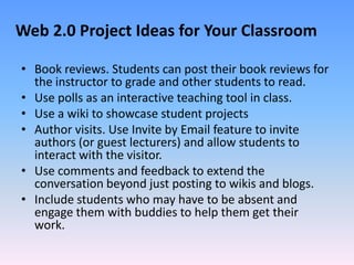 Web 2.0 Project Ideas for Your Classroom

• Book reviews. Students can post their book reviews for
  the instructor to gra...