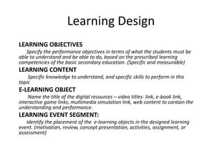 Learning Design
LEARNING OBJECTIVES
   Specify the performance objectives in terms of what the students must be
able to understand and be able to do, based on the prescribed learning
competencies of the basic secondary education. (Specific and measurable)
LEARNING CONTENT
    Specific knowledge to understand, and specific skills to perform in this
topic
E-LEARNING OBJECT
    Name the title of the digital resources – video titles- link, e-book link,
interactive game links, multimedia simulation link, web content to contain the
understanding and performance.
LEARNING EVENT SEGMENT:
   Identify the placement of the e-learning objects in the designed learning
event. (motivation, review, concept presentation, activities, assignment, or
assessment)
 
