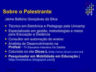 Sobre o Palestrante Jaime Balbino Gonçalves da Silva Técnico em Eletrônica e Pedagogo pela Unicamp Especializado em gestão, metodologias e meios para Educação a Distância Consultor em automação do ensino Analista de Desenvolvimento na Profsat  -  TV Educativa Interativa Via Satélite Colunista no site  Dicas-L   ( http://www.dicas-l.com.br ) Pesquisador em Mobilidade em Educação  ( http://mobeduc.blogspot.com )  