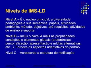 Níveis de IMS-LD Nível A –  É o núcleo principal, a diversidade pedagógica e sua semântica: papeis, atividades, ambiente, método, objetivos, pré-requisitos, atividades de ensino e suporte.  Nivel B –  Inclui o  Nível A  mais as propriedades,  condições e elementos globais (preferências, personalização, apresentação e mídias alternativas, etc...). Fornece os aspectos adaptativos do padrão Nível C – Acrescenta a estrutura de notificação 