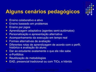 Alguns cenários pedagógicos Ensino colaborativo e ativo Ensino baseado em problemas Ensino por jogos Aprendizagem adaptativa (agentes semi-autômatos) Personalização e apresentação alternativa Acompanhamento da execução em tempo real Formas alternativas de avaliação Diferentes rotas de aprendizagem de acordo com o perfil, histórico e avaliação do aluno. Dar ao estudante exatamente o que ele não sabe e-Portfólios Reutilização de metodologias EAD, presencial tradicional ou com TICs, e hibrido 