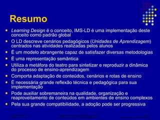 Resumo Learning Design  é o conceito, IMS-LD é uma implementação deste conceito como padrão global O LD descreve cenários pedagógicos ( Unidades de Aprendizagem ) centrados nas atividades realizadas pelos alunos É um modelo abrangente capaz de satisfazer diversas metodologias É uma representação semântica Utiliza a metáfora do teatro para sintetizar e reproduzir a dinâmica do processo de ensino-aprendizagem Comporta adaptação de conteúdos, cenários e rotas de ensino É necessária grande reflexão técnica e pedagógica para sua implementação Pode auxiliar sobremaneira na qualidade, organização e reaproveitamento de conteúdos em ambientes de ensino complexos Pela sua grande compatibilidade, a adoção pode ser progressiva 