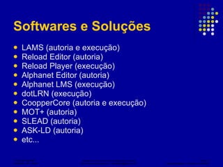 Softwares e Soluções  LAMS (autoria e execução) Reload Editor (autoria) Reload Player (execução) Alphanet Editor (autoria) Alphanet LMS (execução) dotLRN (execução) CoopperCore (autoria e execução) MOT+ (autoria) SLEAD (autoria) ASK-LD (autoria) etc... 