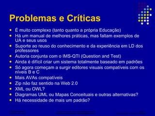 Problemas e Críticas  É muito complexo (tanto quanto a própria Educação) Há um manual de melhores práticas, mas faltam exemplos de UA e seus usos Suporte ao reuso do conhecimento e da experiência em LD dos professores Autoria conjunta com o IMS-QTI (Question and Test) Ainda é difícil criar um sistema totalmente baseado em padrões Só agora começam a surgir editores visuais compatíveis com os níveis B e C Mais AVAs compatíveis Zip não faz sentido na Web 2.0 XML ou OWL? Diagramas UML ou Mapas Conceituais e outras alternativas? Há necessidade de mais um padrão? 