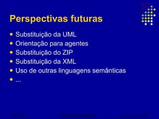 Perspectivas futuras Substituição da UML Orientação para agentes Substituição do ZIP Substituição da XML Uso de outras linguagens semânticas ... 