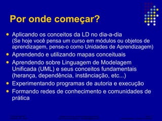 Por onde começar? Aplicando os conceitos da LD no dia-a-dia (Se hoje você pensa um curso em módulos ou objetos de aprendizagem, pense-o como Unidades de Aprendizagem) Aprendendo e utilizando mapas conceituais Aprendendo sobre Linguagem de Modelagem Unificada (UML) e seus conceitos fundamentais (herança, dependência, instânciação, etc...) Experimentando programas de autoria e execução Formando redes de conhecimento e comunidades de prática 