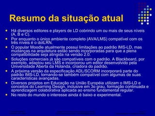 Resumo da situação atual Há diversos editores e players de LD cobrindo um ou mais de seus níveis (A, B e C). Por enquanto o único ambiente completo (AVA/LMS) compatível com os três níveis é o dotLRN. O popular Moodle atualmente possui limitações ao padrão IMS-LD, mas mudanças na arquitetura estão sendo incorporadas para que a plena compatibilidade seja atingida na versão 2.0. Soluções comerciais já são compatíveis com o padrão. A Blackboard, por exemplo, adaptou seu LMS e incorporou um editor desenvolvido pela Universidade Aberta da Holanda, criadora do padrão. A próxima versão da especificação ADL/SCORM incorporará parte do padrão IMS-LD, tornando-se também compatível com algumas de suas características avançadas. Diversos projetos em Educação na União Européia utilizam o IMS-LD e conceitos do Learning Design, inclusive em 3o grau, formação continuada e aprendizagem colaborativa aplicada ao ensino fundamental regular. No resto do mundo o interesse ainda é baixo e experimental. 