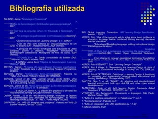 Bibliografia utilizada BALBINO, Jaime. “ Modelagem Educacional ”. _________. “ Objetos de Aprendizagem: Contribuições para sua genealogia ”, 2007 _________. “ Em EAD faça as perguntas certas”. In: “Educação e Tecnologia ”, 2007 _________. “ Os esforços de padronização e  normatização  no  e-learning ”, 2007 _________. “Construindo cursos com Learning Design  I  e  II ”, 2006/07 _________. “Ciclo de Vida com auditoria da criação/adaptação de um curso no sistema SAT”. Relatório Interno, 2006 (mimeo). _________.  “A pesquisa em Novas Tecnologias para Educação na União Européia: Ensino a distância, modelagem educacional e aprendizagem colaborativa”. Monografia de final de curso, 2004 (mimeo). _________. “ SCORM x EML ”.  In:  Edição consolidada do boletim EAD . Campinas: CCUEC-Unicamp, 2002. _________ & HANDA, Jaime Kenji.  “ Objetos de Aprendizagem ( Learning   Objects ) ”,  2003. BRITAIN, Sandy. “ A review  of   Learning  Design:  Concept ,  specifications   and   tools ”. Relatório para o JISC e-Learning Peagogy Programme, 03/2004. BURGOS, Daniel. “ Introducción  a IMS  Learning  Design ”. Palestra no “Taller Univ. Cádiz-ProLearn”, Cádiz, 08-10/03/2006.  BURGOS, Daniel  et alli.  “IMS Learnign Design desde dentro. Uma especificación para crear escenarios de aprendizaje online”. Partes  I  e  II . In:  Learning Review. BURGOS, Daniel  et alli.  “ IMS  Learning  Design:  La   flexibilité   pédagogique   au   service   des   besoins  de l’ e-formation ”.  _________ & MEZCUA, Belén R. “12 didactic bet practices to develop the most efficient Learning Virtual Environment”. 04/2003 DUTRA, Renato L. S.  et alli . “IMS Learning Design, evoluindo de Objetos de Aprendizagem para atividades de Aprendizagem”. In: “Novas Tecnologias na Eduação”, V. 3 No. 1. Porto Alegra: 05/2005. GRIFFITHS. Daí. “IMS-LD: Progress and prospects”. Palestra no “IMS-LD Summit Hearlen”, em 08/11/2006.  IMS Global Learning Consortium.  IMS Learning Design Specification . Versão 1, 2003. KOPER, Rob. “Use of the semantic web to solve some basic problems in education: Increase flexible, distributed lifelong learning, decrease teacher’s workload”.  _________. “Educational Modelling Language: adding instructional design to existing specifications”. _________.  Modelling  Units of Study from a pedagogical perspective: the pedagogical  metamodel  behind EML . Heerlen: Open Universiteit Nederland, 2001.  _________.  From change to renewal: educational technology foundations of electronic environments . Heerlen: Open Universiteit Nederland, 2000. KOPER, Rob & BENNETT, Sue. “Learning Design: Concepts”. KOPER, Rob & Olivier, B. “Representing the Learning Design of Units of Learning. In:  Educational technology & society , no 7(3), 2004, pp. 97-111. KOPER, Rob & TATTERSALL, Colin (orgs.).  Learning Design: A handbook on modelling and implementing network-based educational and training . Heidelbergh: Springer Verlag, 2005. SANTOS, Olga C.  et alli . “AlfaNET: An adaptive and standard-based learning environment built upon dotLRN and other open source developements”. TATTERSALL, Colin  et alli .  IMS Learning Design: Frequenty Asked Questions . ETEC/OUNL, 12/09/2003, ver.1.0. VYGOTSKY, Lev Semenovich.  Pensamento e linguagem . São Paulo: Martins Fontes, 1987.  ?. “IMS-LD e padrões pedagógicos”. In: Palestra no “?”, em ?. ?. “TenCompetence”. Palestra no ? ?. “IMS-LD: Integration with .LRN specification (v. 1.1.2)”.  ?. Alfanet, relatório final? 