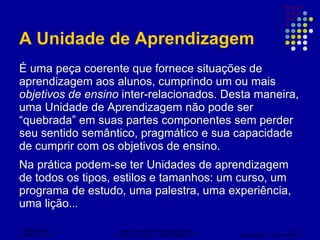 A Unidade de Aprendizagem É uma peça coerente que fornece situações de aprendizagem aos alunos, cumprindo um ou mais  objetivos de ensino  inter-relacionados. Desta maneira, uma Unidade de Aprendizagem não pode ser “quebrada” em suas partes componentes sem perder seu sentido semântico, pragmático e sua capacidade de cumprir com os objetivos de ensino. Na prática podem-se ter Unidades de aprendizagem de todos os tipos, estilos e tamanhos: um curso, um programa de estudo, uma palestra, uma experiência, uma lição.. .   