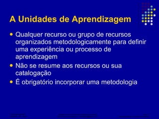 A Unidades de Aprendizagem Qualquer recurso ou grupo de recursos organizados metodologicamente para definir uma experiência ou processo de aprendizagem Não se resume aos recursos ou sua catalogação É obrigatório incorporar uma metodologia 