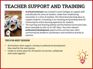 • A virtual lunchroom was created in some Colleges to support staff
and alleviate the sense of isolation. Aside from emphasising
connection in a time of isolation, this led to brainstorming ideas to
support students, innovating in our teaching and providing ideas for
enhancing the online learning experience for students
• The Learning and Teaching website and the Navitas Community have
been invaluable to refer to for L&T ideas. The most relevant
professional development opportunities and tips were often
summarised by Academic Coordinators and emailed to directly to
teachers.
TIPS FOR NEXT SESSION
• Ask teachers what support, training or professional development
they need for the next Session.
• Create an online space for all teachers to connect, collaborate
and create together.
TEACHER SUPPORT AND TRAINING
 
