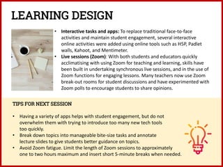 • Interactive tasks and apps: To replace traditional face-to-face
activities and maintain student engagement, several interactive
online activities were added using online tools such as H5P, Padlet
walls, Kahoot, and Mentimeter.
• Live sessions (Zoom): With both students and educators quickly
acclimatising with using Zoom for teaching and learning, skills have
been built in undertaking synchronous live sessions, and in the use of
Zoom functions for engaging lessons. Many teachers now use Zoom
break-out rooms for student discussions and have experimented with
Zoom polls to encourage students to share opinions.
TIPS FOR NEXT SESSION
• Having a variety of apps helps with student engagement, but do not
overwhelm them with trying to introduce too many new tech tools
too quickly.
• Break down topics into manageable bite-size tasks and annotate
lecture slides to give students better guidance on topics.
• Avoid Zoom fatigue. Limit the length of Zoom sessions to approximately
one to two hours maximum and insert short 5-minute breaks when needed.
LEARNING DESIGN
 
