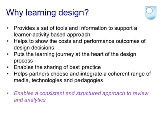 Why learning design? 
• Provides a set of tools and information to support a 
learner-activity based approach 
• Helps to show the costs and performance outcomes of 
design decisions 
• Puts the learning journey at the heart of the design 
process 
• Enables the sharing of best practice 
• Helps partners choose and integrate a coherent range of 
media, technologies and pedagogies 
• Enables a consistent and structured approach to review 
and analytics 
 