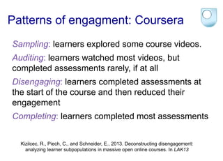 Patterns of engagment: Coursera 
Sampling: learners explored some course videos. 
Auditing: learners watched most videos, but 
completed assessments rarely, if at all 
Disengaging: learners completed assessments at 
the start of the course and then reduced their 
engagement 
Completing: learners completed most assessments 
Kizilcec, R., Piech, C., and Schneider, E., 2013. Deconstructing disengagement: 
analyzing learner subpopulations in massive open online courses. In LAK13 
 