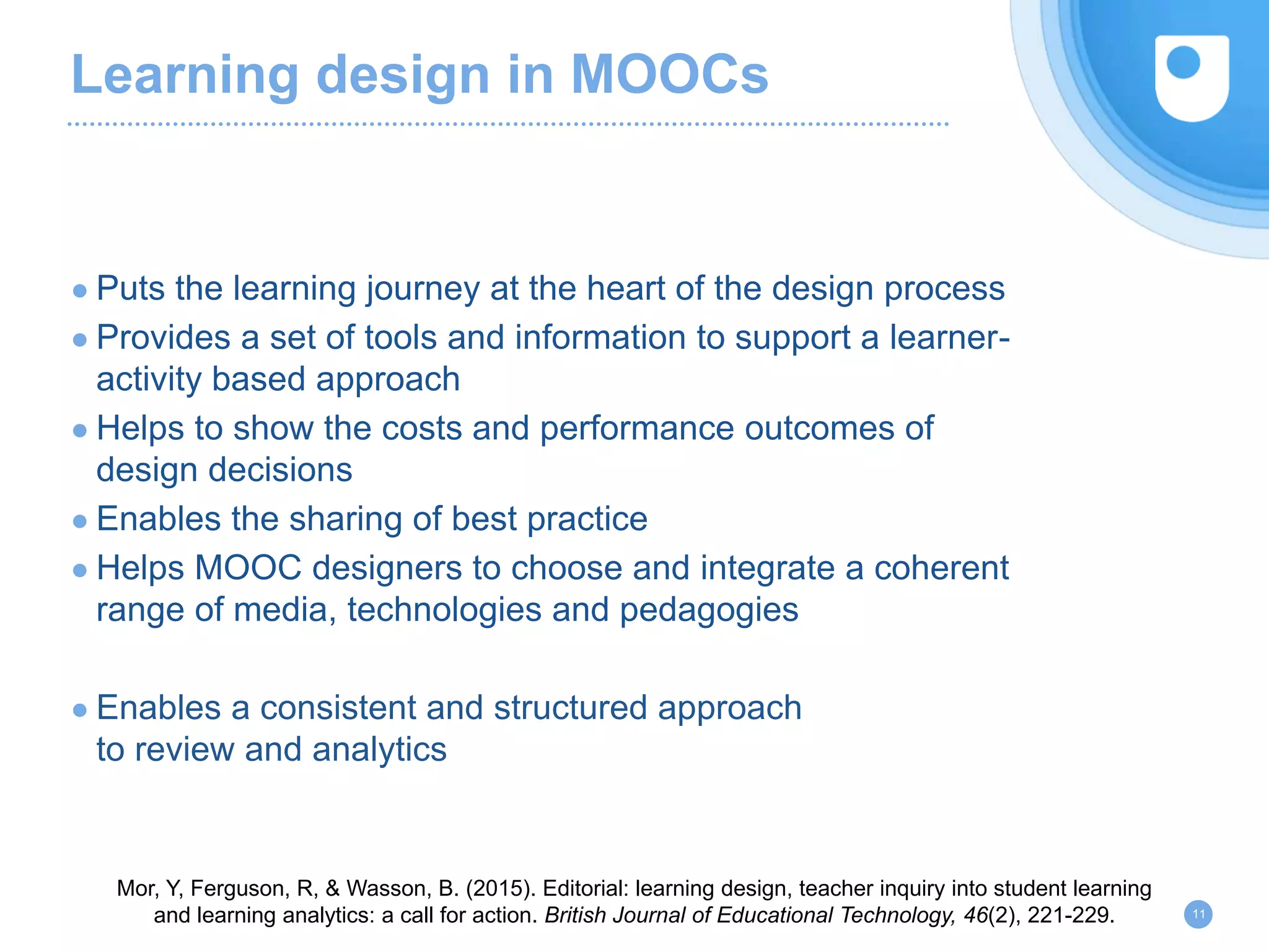 Learning design in MOOCs
● Puts the learning journey at the heart of the design process
● Provides a set of tools and information to support a learner-
activity based approach
● Helps to show the costs and performance outcomes of
design decisions
● Enables the sharing of best practice
● Helps MOOC designers to choose and integrate a coherent
range of media, technologies and pedagogies
● Enables a consistent and structured approach
to review and analytics
11
Mor, Y, Ferguson, R, & Wasson, B. (2015). Editorial: learning design, teacher inquiry into student learning
and learning analytics: a call for action. British Journal of Educational Technology, 46(2), 221-229.
 