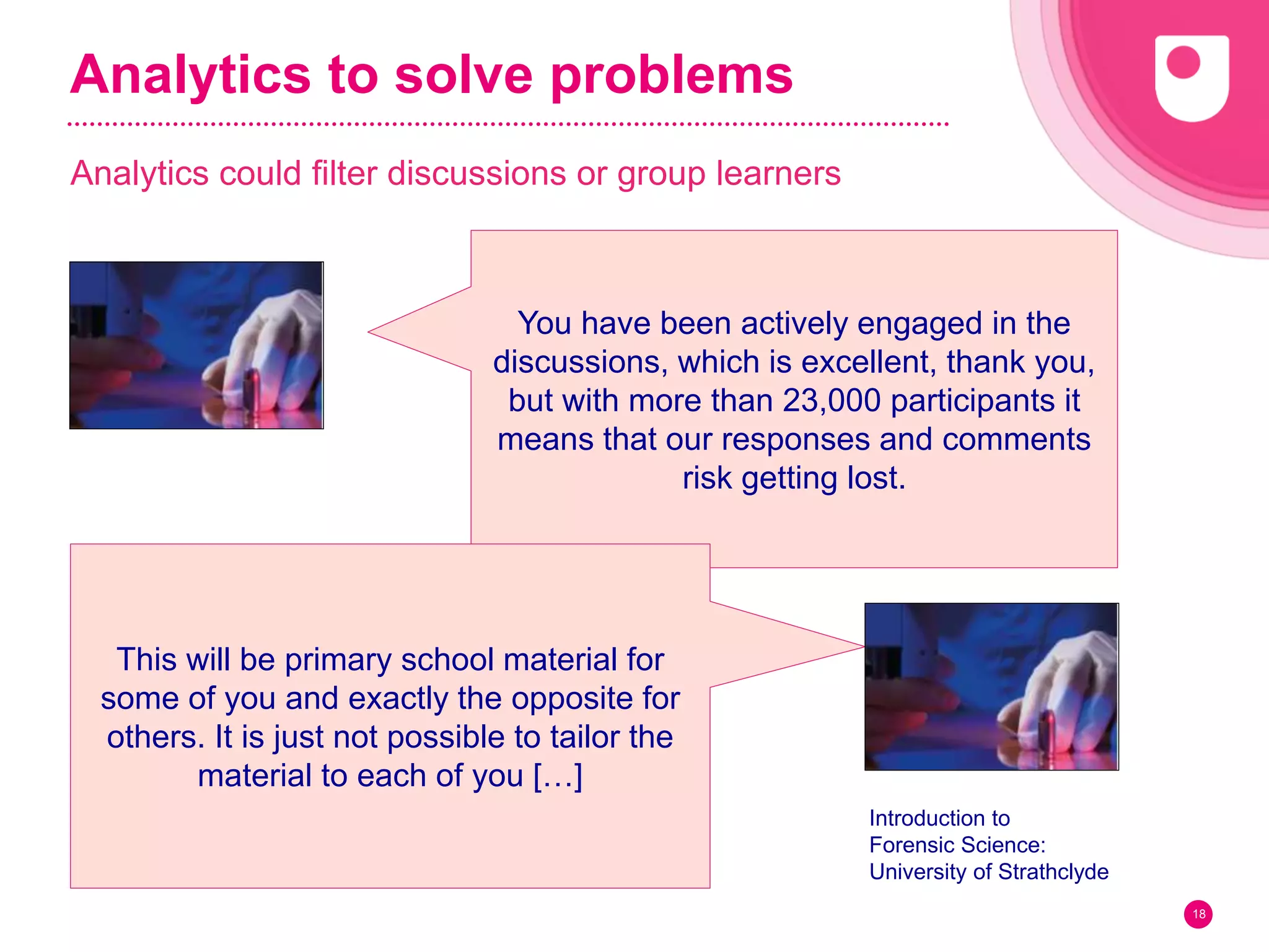 Analytics to solve problems
Analytics could filter discussions or group learners
18
You have been actively engaged in the
discussions, which is excellent, thank you,
but with more than 23,000 participants it
means that our responses and comments
risk getting lost.
This will be primary school material for
some of you and exactly the opposite for
others. It is just not possible to tailor the
material to each of you […]
Introduction to
Forensic Science:
University of Strathclyde
 