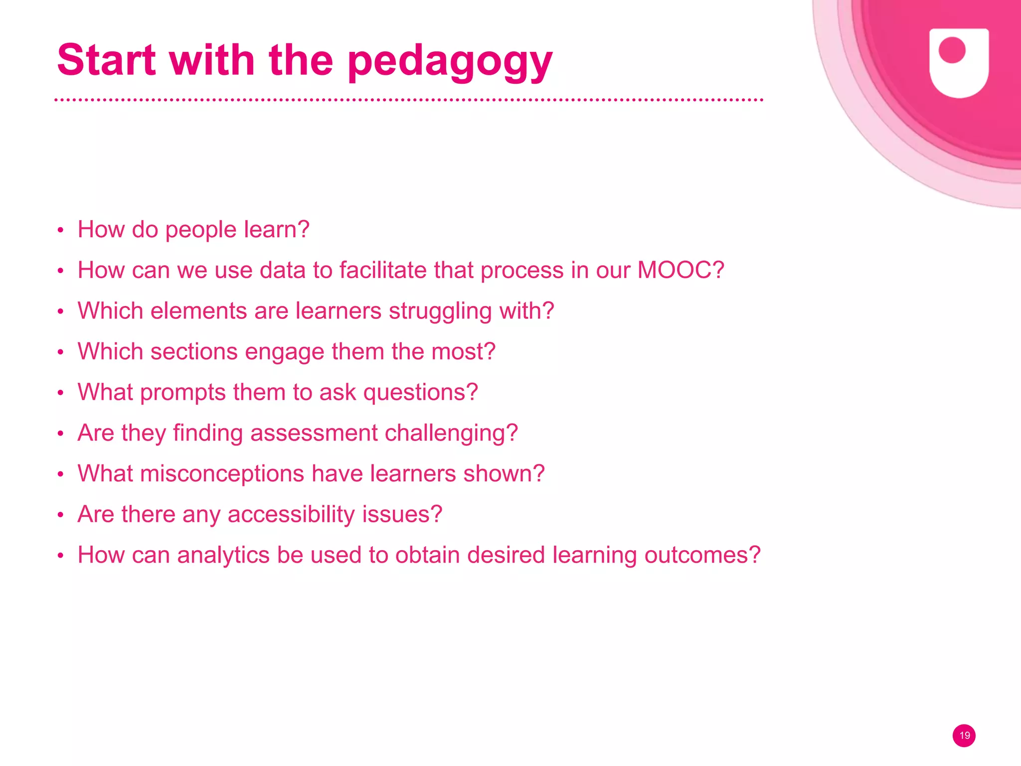Start with the pedagogy
• How do people learn?
• How can we use data to facilitate that process in our MOOC?
• Which elements are learners struggling with?
• Which sections engage them the most?
• What prompts them to ask questions?
• Are they finding assessment challenging?
• What misconceptions have learners shown?
• Are there any accessibility issues?
• How can analytics be used to obtain desired learning outcomes?
19
 
