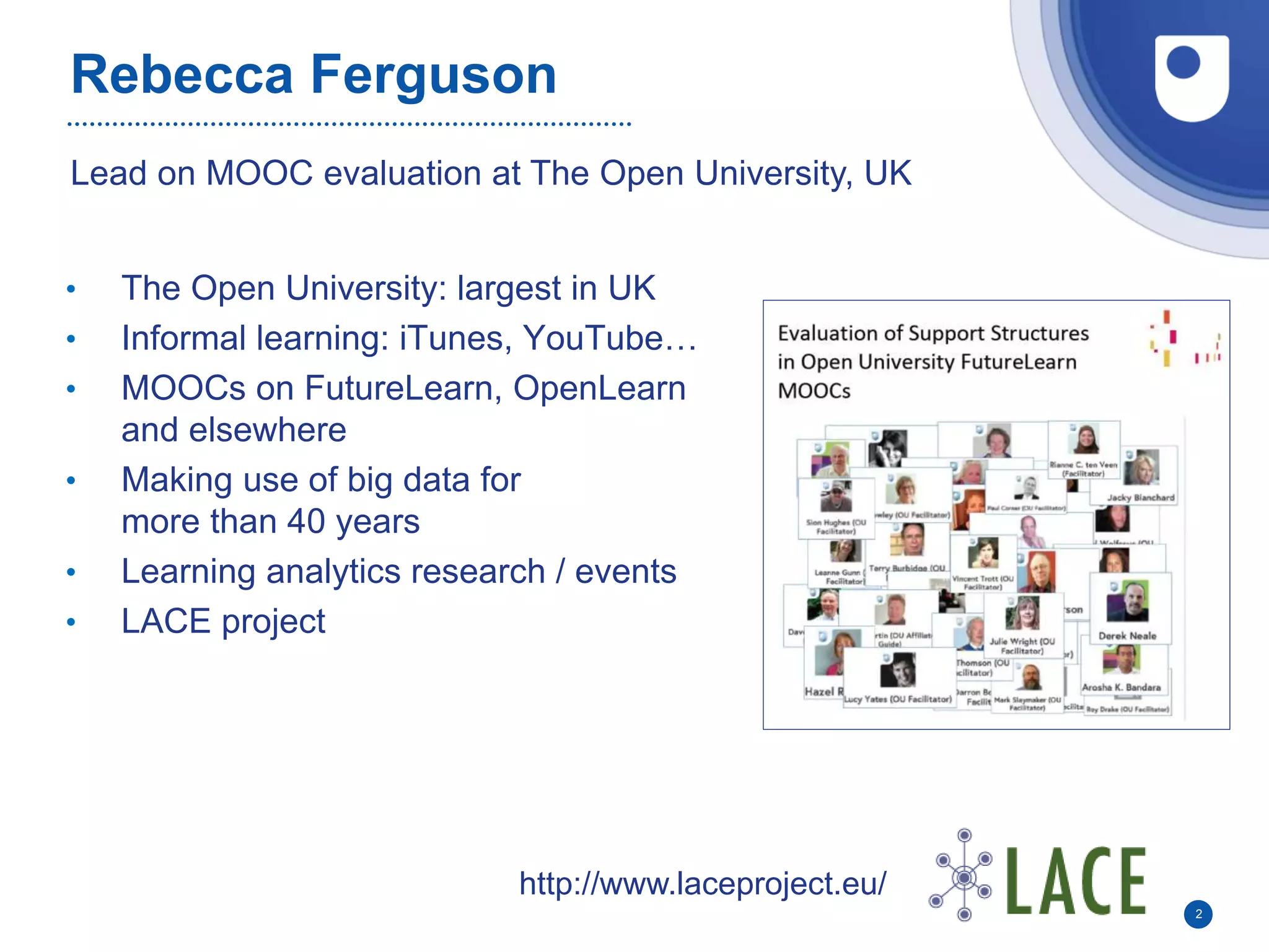 Rebecca Ferguson
• The Open University: largest in UK
• Informal learning: iTunes, YouTube…
• MOOCs on FutureLearn, OpenLearn
and elsewhere
• Making use of big data for
more than 40 years
• Learning analytics research / events
• LACE project
2
Lead on MOOC evaluation at The Open University, UK
http://www.laceproject.eu/
 