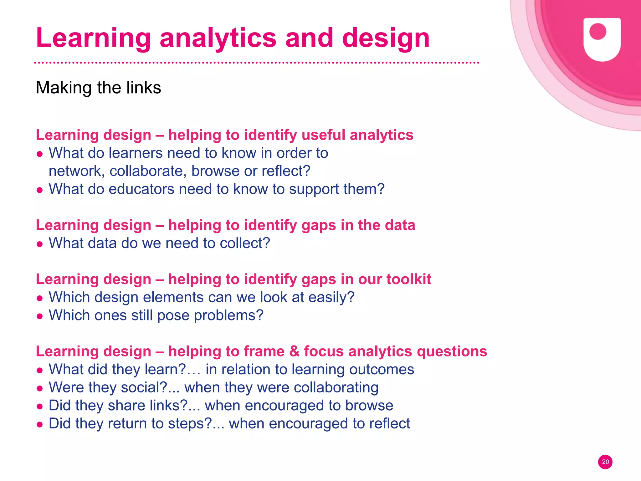 Learning analytics and design
Learning design – helping to identify useful analytics
● What do learners need to know in order to
network, collaborate, browse or reflect?
● What do educators need to know to support them?
Learning design – helping to identify gaps in the data
● What data do we need to collect?
Learning design – helping to identify gaps in our toolkit
● Which design elements can we look at easily?
● Which ones still pose problems?
Learning design – helping to frame & focus analytics questions
● What did they learn?… in relation to learning outcomes
● Were they social?... when they were collaborating
● Did they share links?... when encouraged to browse
● Did they return to steps?... when encouraged to reflect
20
Making the links
 