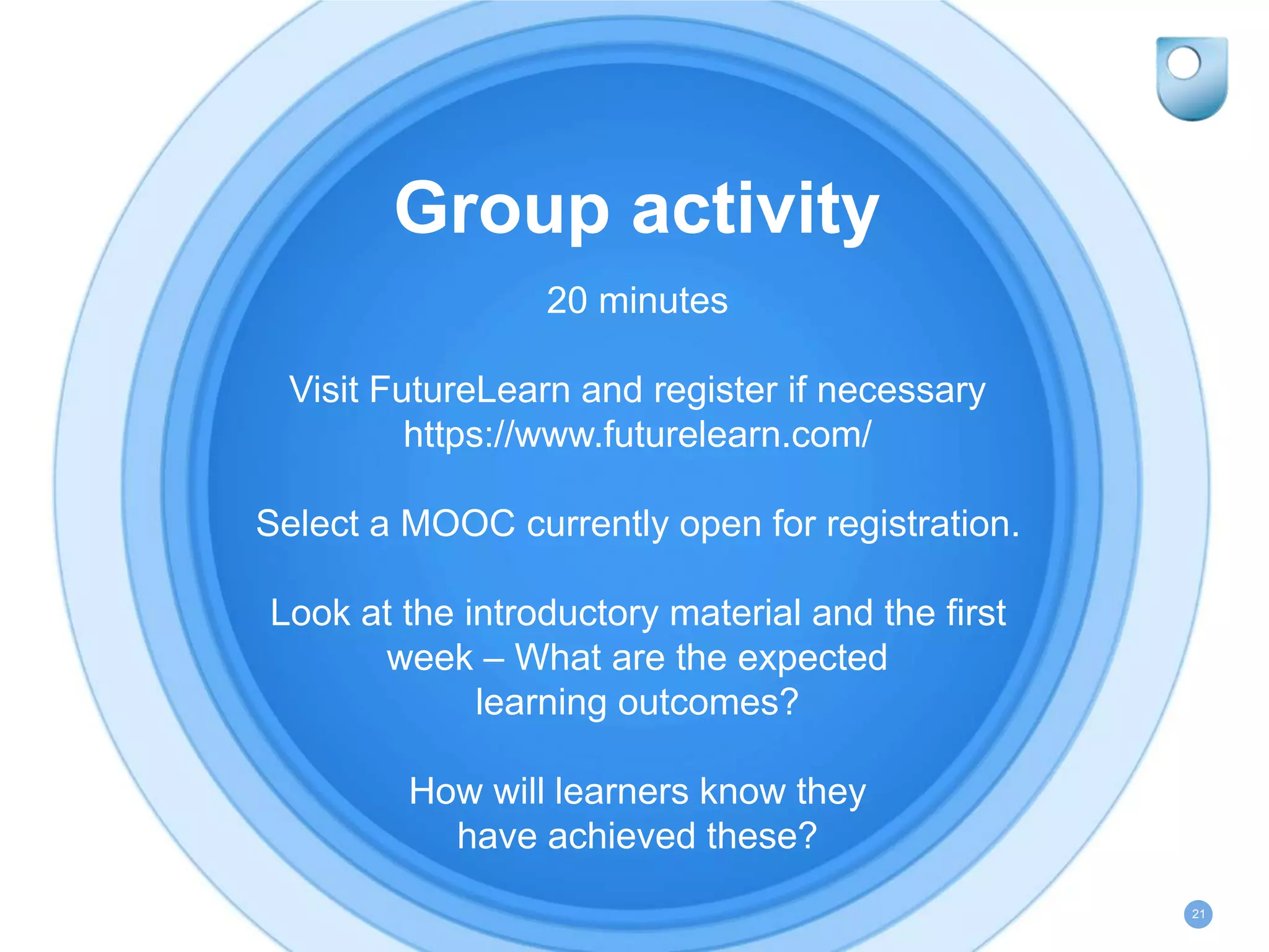 Group activity
20 minutes
Visit FutureLearn and register if necessary
https://www.futurelearn.com/
Select a MOOC currently open for registration.
Look at the introductory material and the first
week – What are the expected
learning outcomes?
How will learners know they
have achieved these?
21
 