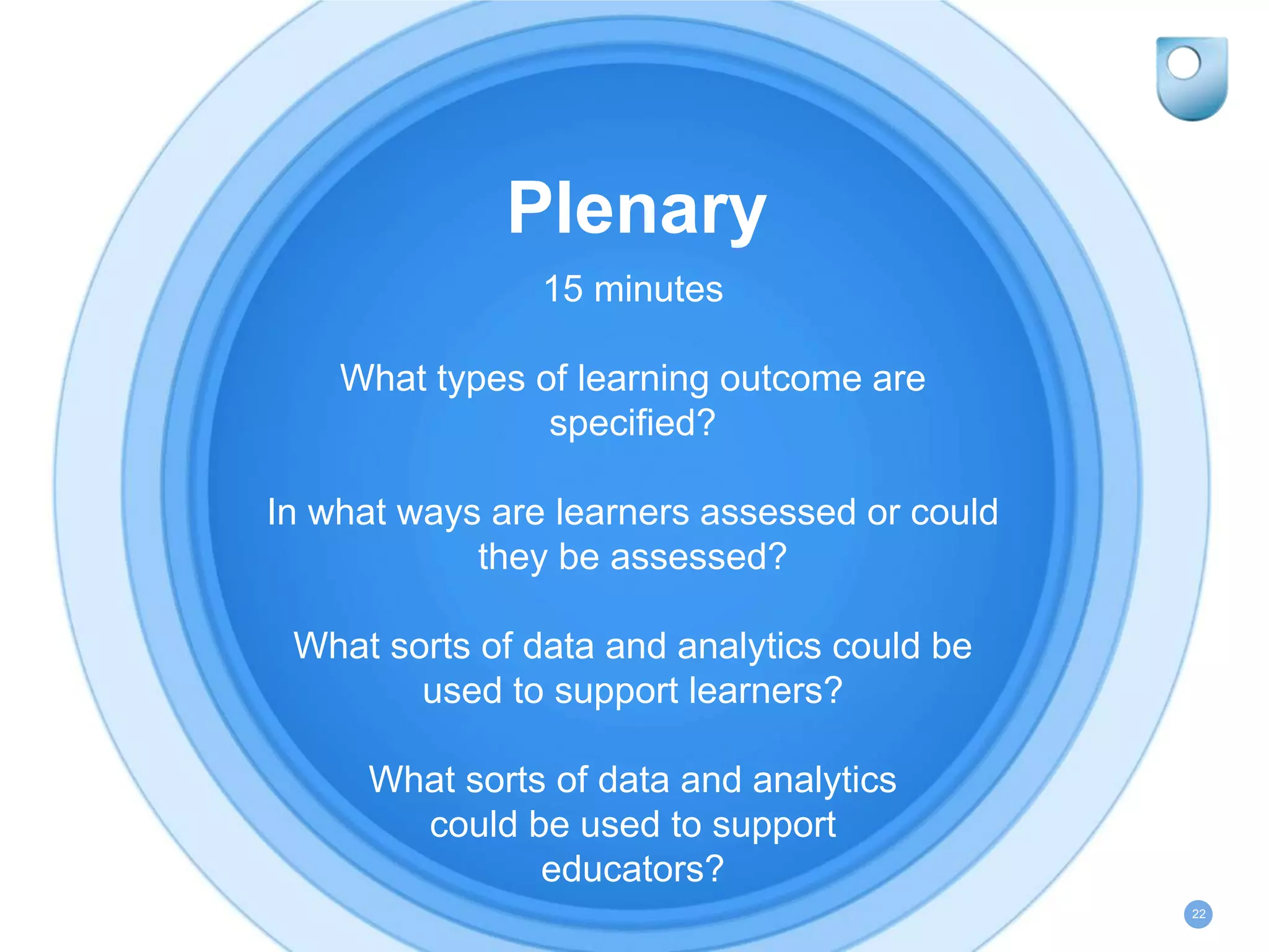 Plenary
15 minutes
What types of learning outcome are
specified?
In what ways are learners assessed or could
they be assessed?
What sorts of data and analytics could be
used to support learners?
What sorts of data and analytics
could be used to support
educators?
22
 