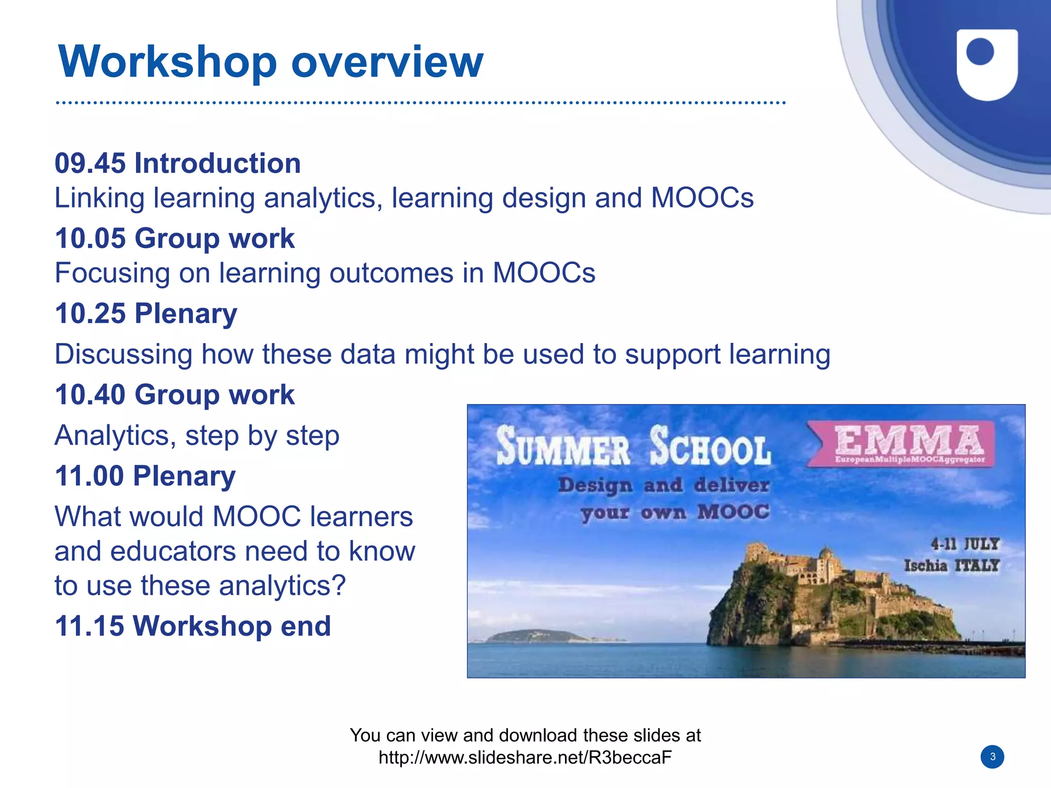 Workshop overview
09.45 Introduction
Linking learning analytics, learning design and MOOCs
10.05 Group work
Focusing on learning outcomes in MOOCs
10.25 Plenary
Discussing how these data might be used to support learning
10.40 Group work
Analytics, step by step
11.00 Plenary
What would MOOC learners
and educators need to know
to use these analytics?
11.15 Workshop end
3
You can view and download these slides at
http://www.slideshare.net/R3beccaF
 