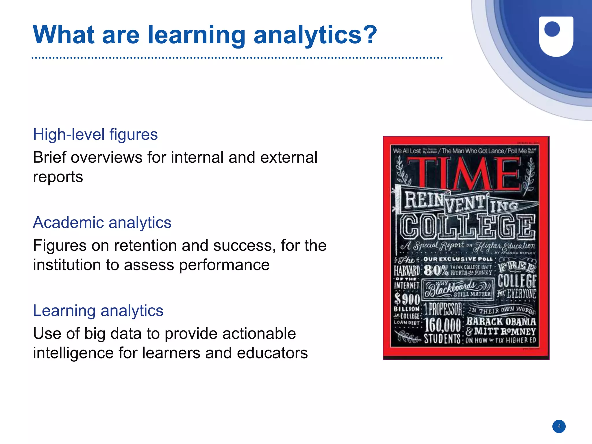 What are learning analytics?
High-level figures
Brief overviews for internal and external
reports
Academic analytics
Figures on retention and success, for the
institution to assess performance
Learning analytics
Use of big data to provide actionable
intelligence for learners and educators
4
 