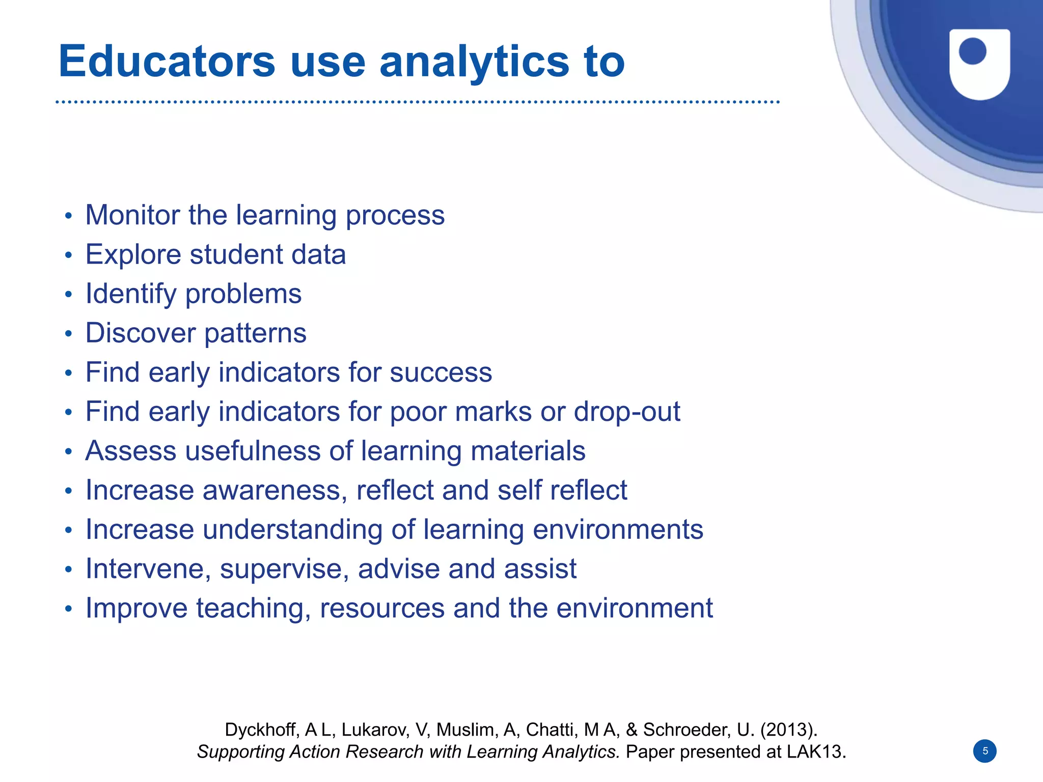 Educators use analytics to
• Monitor the learning process
• Explore student data
• Identify problems
• Discover patterns
• Find early indicators for success
• Find early indicators for poor marks or drop-out
• Assess usefulness of learning materials
• Increase awareness, reflect and self reflect
• Increase understanding of learning environments
• Intervene, supervise, advise and assist
• Improve teaching, resources and the environment
5
Dyckhoff, A L, Lukarov, V, Muslim, A, Chatti, M A, & Schroeder, U. (2013).
Supporting Action Research with Learning Analytics. Paper presented at LAK13.
 