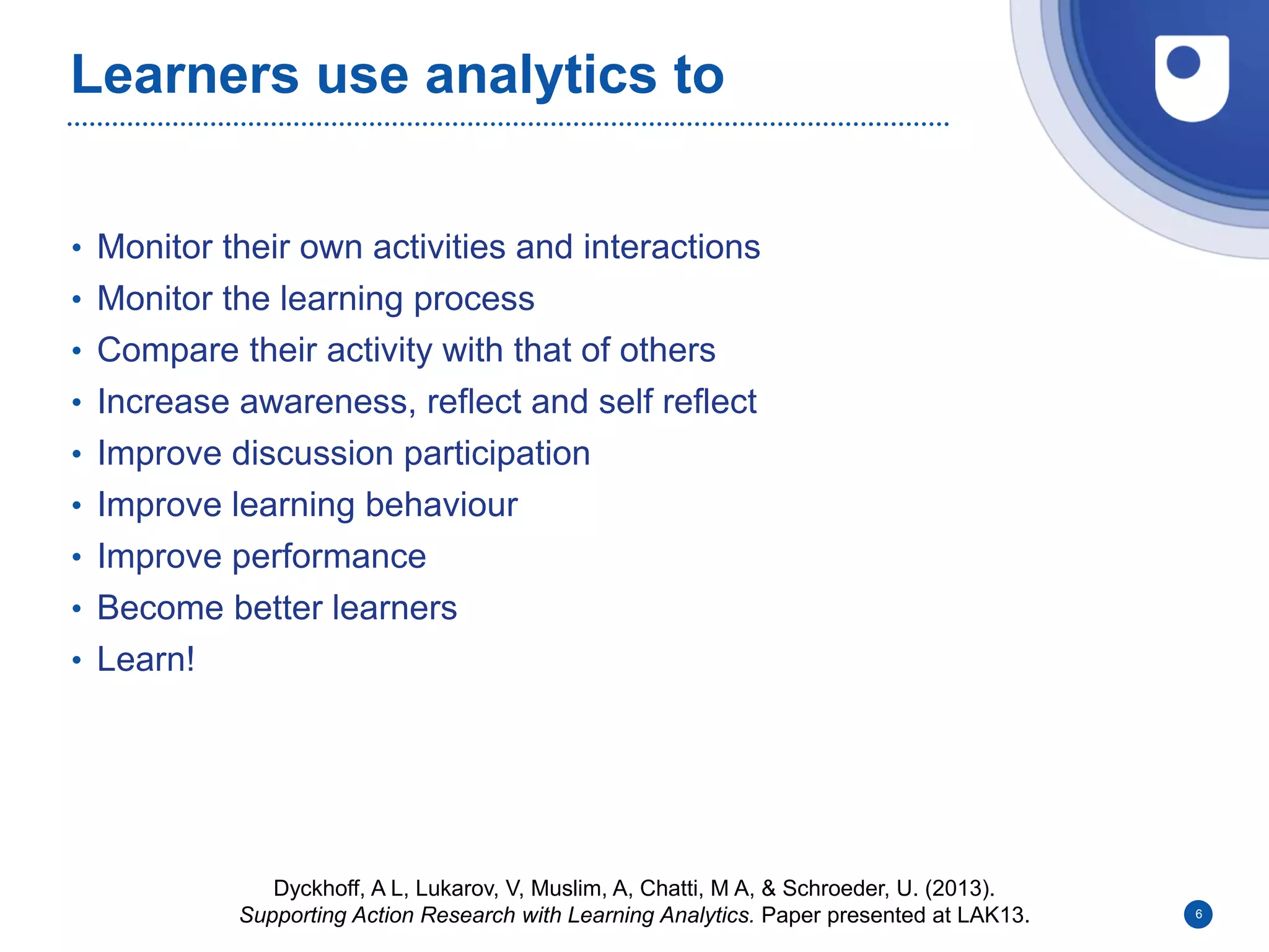 Learners use analytics to
• Monitor their own activities and interactions
• Monitor the learning process
• Compare their activity with that of others
• Increase awareness, reflect and self reflect
• Improve discussion participation
• Improve learning behaviour
• Improve performance
• Become better learners
• Learn!
6
Dyckhoff, A L, Lukarov, V, Muslim, A, Chatti, M A, & Schroeder, U. (2013).
Supporting Action Research with Learning Analytics. Paper presented at LAK13.
 