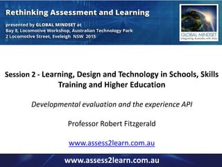 Session 2 - Learning, Design and Technology in Schools, Skills 
Training and Higher Education 
Developmental evaluation and the experience API 
Professor Robert Fitzgerald 
www.assess2learn.com.au 
www.assess2learn.com.au 
 
