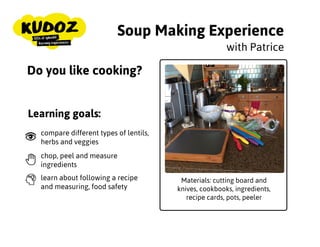 Soup Making Experience
Materials: cutting board and
knives, cookbooks, ingredients,
recipe cards, pots, peeler
with Patrice
Do you like cooking?
Learning goals:
compare different types of lentils,
herbs and veggies
chop, peel and measure
ingredients
learn about following a recipe
and measuring, food safety
 