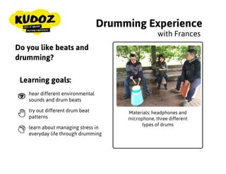 Drumming Experience
Materials: headphones and
microphone, three different
types of drums
with Frances
Do you like beats and
drumming?
Learning goals:
hear different environmental
sounds and drum beats
try out different drum beat
patterns
learn about managing stress in
everyday life through drumming
 