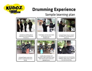 Drumming Experience
I started out talking about
listening to the soundscape
around us.
I had Owen and his mom
listen to the world live on
headphones
I showed Owen how to
stretch his hands for
drumming as a warm-up
Everyone took turns
drumming together. Owen
took a video of his mom
drumming.
I showed Owen some drum
patterns and had him
drum along
I spoke about tempo and
dynamics. Kept checking in
with Owen about which
drums he wanted to try.
Sample learning plan
 